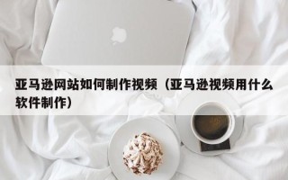 神木亚马逊网站如何制作视频（亚马逊视频用什么软件制作）